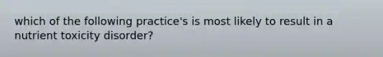 which of the following practice's is most likely to result in a nutrient toxicity disorder?
