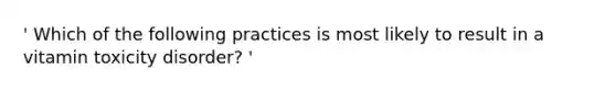 ' Which of the following practices is most likely to result in a vitamin toxicity disorder? '