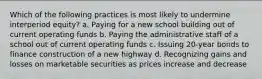 Which of the following practices is most likely to undermine interperiod equity? a. Paying for a new school building out of current operating funds b. Paying the administrative staff of a school out of current operating funds c. Issuing 20-year bonds to finance construction of a new highway d. Recognizing gains and losses on marketable securities as prices increase and decrease