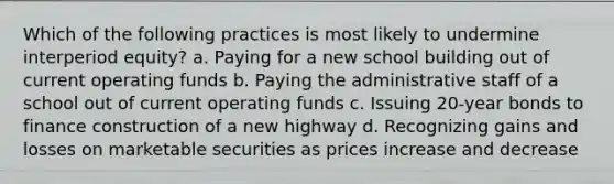 Which of the following practices is most likely to undermine interperiod equity? a. Paying for a new school building out of current operating funds b. Paying the administrative staff of a school out of current operating funds c. Issuing 20-year bonds to finance construction of a new highway d. Recognizing gains and losses on marketable securities as prices increase and decrease