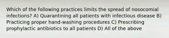 Which of the following practices limits the spread of nosocomial infections? A) Quarantining all patients with infectious disease B) Practicing proper hand-washing procedures C) Prescribing prophylactic antibiotics to all patients D) All of the above