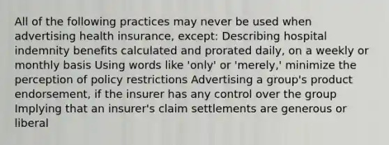 All of the following practices may never be used when advertising health insurance, except: Describing hospital indemnity benefits calculated and prorated daily, on a weekly or monthly basis Using words like 'only' or 'merely,' minimize the perception of policy restrictions Advertising a group's product endorsement, if the insurer has any control over the group Implying that an insurer's claim settlements are generous or liberal