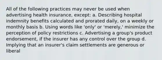 All of the following practices may never be used when advertising health insurance, except: a. Describing hospital indemnity benefits calculated and prorated daily, on a weekly or monthly basis b. Using words like 'only' or 'merely,' minimize the perception of policy restrictions c. Advertising a group's product endorsement, if the insurer has any control over the group d. Implying that an insurer's claim settlements are generous or liberal