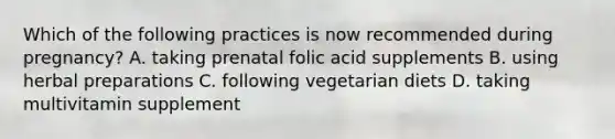 Which of the following practices is now recommended during pregnancy? A. taking prenatal folic acid supplements B. using herbal preparations C. following vegetarian diets D. taking multivitamin supplement