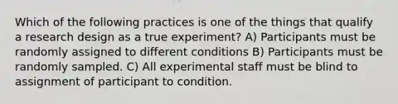 Which of the following practices is one of the things that qualify a research design as a true experiment? A) Participants must be randomly assigned to different conditions B) Participants must be randomly sampled. C) All experimental staff must be blind to assignment of participant to condition.