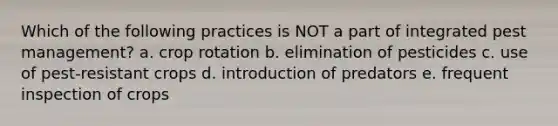 Which of the following practices is NOT a part of integrated pest management? a. crop rotation b. elimination of pesticides c. use of pest-resistant crops d. introduction of predators e. frequent inspection of crops