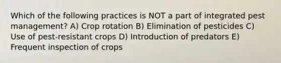 Which of the following practices is NOT a part of integrated pest management? A) Crop rotation B) Elimination of pesticides C) Use of pest-resistant crops D) Introduction of predators E) Frequent inspection of crops