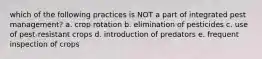 which of the following practices is NOT a part of integrated pest management? a. crop rotation b. elimination of pesticides c. use of pest-resistant crops d. introduction of predators e. frequent inspection of crops