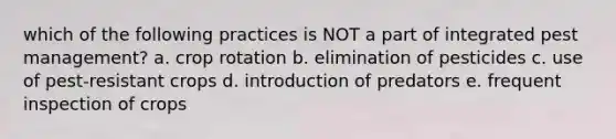 which of the following practices is NOT a part of integrated pest management? a. crop rotation b. elimination of pesticides c. use of pest-resistant crops d. introduction of predators e. frequent inspection of crops