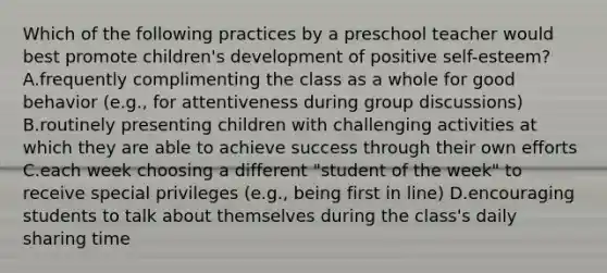 Which of the following practices by a preschool teacher would best promote children's development of positive self-esteem? A.frequently complimenting the class as a whole for good behavior (e.g., for attentiveness during group discussions) B.routinely presenting children with challenging activities at which they are able to achieve success through their own efforts C.each week choosing a different "student of the week" to receive special privileges (e.g., being first in line) D.encouraging students to talk about themselves during the class's daily sharing time