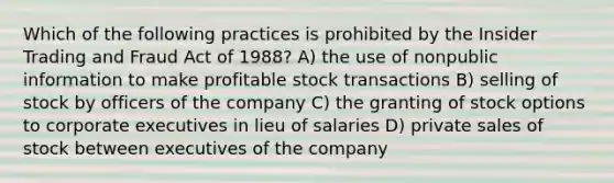 Which of the following practices is prohibited by the Insider Trading and Fraud Act of 1988? A) the use of nonpublic information to make profitable stock transactions B) selling of stock by officers of the company C) the granting of stock options to corporate executives in lieu of salaries D) private sales of stock between executives of the company