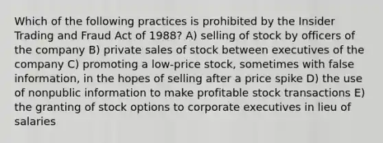 Which of the following practices is prohibited by the Insider Trading and Fraud Act of 1988? A) selling of stock by officers of the company B) private sales of stock between executives of the company C) promoting a low-price stock, sometimes with false information, in the hopes of selling after a price spike D) the use of nonpublic information to make profitable stock transactions E) the granting of stock options to corporate executives in lieu of salaries