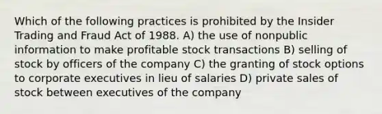 Which of the following practices is prohibited by the Insider Trading and Fraud Act of 1988. A) the use of nonpublic information to make profitable stock transactions B) selling of stock by officers of the company C) the granting of stock options to corporate executives in lieu of salaries D) private sales of stock between executives of the company