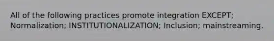 All of the following practices promote integration EXCEPT; Normalization; INSTITUTIONALIZATION; Inclusion; mainstreaming.