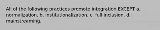 All of the following practices promote integration EXCEPT a. normalization. b. institutionalization. c. full inclusion. d. mainstreaming.