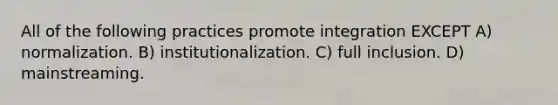 All of the following practices promote integration EXCEPT A) normalization. B) institutionalization. C) full inclusion. D) mainstreaming.