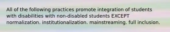 All of the following practices promote integration of students with disabilities with non-disabled students EXCEPT normalization. institutionalization. mainstreaming. full inclusion.