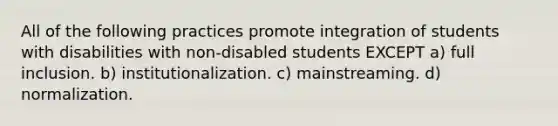 All of the following practices promote integration of students with disabilities with non-disabled students EXCEPT a) full inclusion. b) institutionalization. c) mainstreaming. d) normalization.