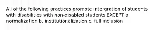 All of the following practices promote intergration of students with disabilities with non-disabled students EXCEPT a. normalization b. institutionalization c. full inclusion