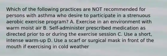 Which of the following practices are NOT recommended for persons with asthma who desire to participate in a strenuous aerobic exercise program? A. Exercise in an environment with warm moist air B. Self-administer prescribed medication as directed prior to or during the exercise session C. Use a short, intense warm-up D. Use a scarf or surgical mask in front of the mouth if exercising in cold weather