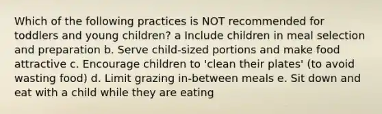 Which of the following practices is NOT recommended for toddlers and young children? a Include children in meal selection and preparation b. Serve child-sized portions and make food attractive c. Encourage children to 'clean their plates' (to avoid wasting food) d. Limit grazing in-between meals e. Sit down and eat with a child while they are eating