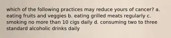 which of the following practices may reduce yours of cancer? a. eating fruits and veggies b. eating grilled meats regularly c. smoking no more than 10 cigs daily d. consuming two to three standard alcoholic drinks daily