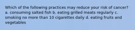 Which of the following practices may reduce your risk of cancer? a. consuming salted fish b. eating grilled meats regularly c. smoking no more than 10 cigarettes daily d. eating fruits and vegetables