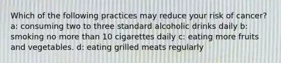 Which of the following practices may reduce your risk of cancer? a: consuming two to three standard alcoholic drinks daily b: smoking no more than 10 cigarettes daily c: eating more fruits and vegetables. d: eating grilled meats regularly