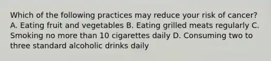 Which of the following practices may reduce your risk of cancer? A. Eating fruit and vegetables B. Eating grilled meats regularly C. Smoking no more than 10 cigarettes daily D. Consuming two to three standard alcoholic drinks daily