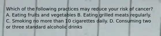 Which of the following practices may reduce your risk of cancer? A. Eating fruits and vegetables B. Eating grilled meats regularly. C. Smoking no more than 10 cigarettes daily. D. Consuming two or three standard alcoholic drinks