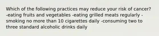 Which of the following practices may reduce your risk of cancer? -eating fruits and vegetables -eating grilled meats regularly -smoking no more than 10 cigarettes daily -consuming two to three standard alcoholic drinks daily