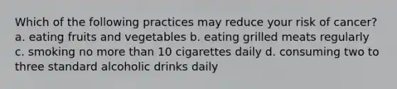 Which of the following practices may reduce your risk of cancer? a. eating fruits and vegetables b. eating grilled meats regularly c. smoking no <a href='https://www.questionai.com/knowledge/keWHlEPx42-more-than' class='anchor-knowledge'>more than</a> 10 cigarettes daily d. consuming two to three standard alcoholic drinks daily