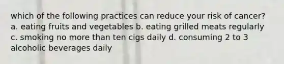 which of the following practices can reduce your risk of cancer? a. eating fruits and vegetables b. eating grilled meats regularly c. smoking no more than ten cigs daily d. consuming 2 to 3 alcoholic beverages daily