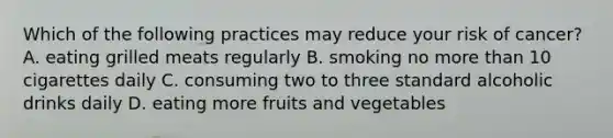 Which of the following practices may reduce your risk of cancer? A. eating grilled meats regularly B. smoking no more than 10 cigarettes daily C. consuming two to three standard alcoholic drinks daily D. eating more fruits and vegetables