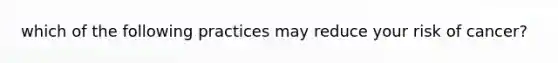 which of the following practices may reduce your risk of cancer?