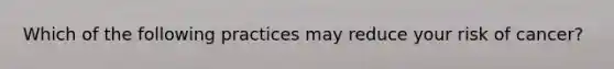 Which of the following practices may reduce your risk of cancer?