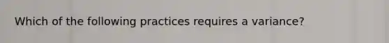 Which of the following practices requires a variance?