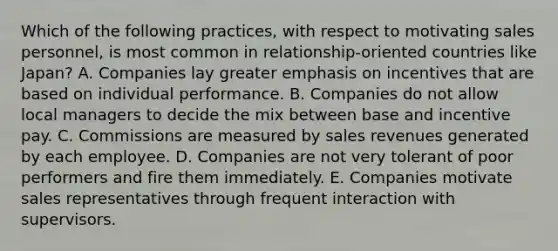 Which of the following practices, with respect to motivating sales personnel, is most common in relationship-oriented countries like Japan? A. Companies lay greater emphasis on incentives that are based on individual performance. B. Companies do not allow local managers to decide the mix between base and incentive pay. C. Commissions are measured by sales revenues generated by each employee. D. Companies are not very tolerant of poor performers and fire them immediately. E. Companies motivate sales representatives through frequent interaction with supervisors.