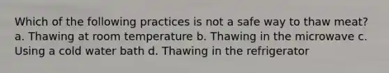 Which of the following practices is not a safe way to thaw meat? a. Thawing at room temperature b. Thawing in the microwave c. Using a cold water bath d. Thawing in the refrigerator