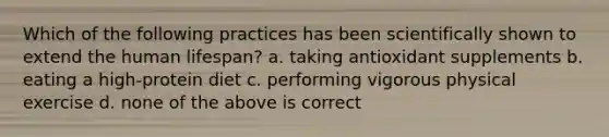 Which of the following practices has been scientifically shown to extend the human lifespan? a. taking antioxidant supplements b. eating a high-protein diet c. performing vigorous physical exercise d. none of the above is correct