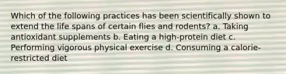 Which of the following practices has been scientifically shown to extend the life spans of certain flies and rodents? a. Taking antioxidant supplements b. Eating a high-protein diet c. Performing vigorous physical exercise d. Consuming a calorie-restricted diet