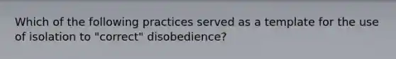 Which of the following practices served as a template for the use of isolation to "correct" disobedience?