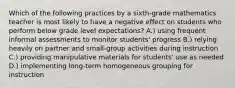 Which of the following practices by a sixth-grade mathematics teacher is most likely to have a negative effect on students who perform below grade level expectations? A.) using frequent informal assessments to monitor students' progress B.) relying heavily on partner and small-group activities during instruction C.) providing manipulative materials for students' use as needed D.) implementing long-term homogeneous grouping for instruction