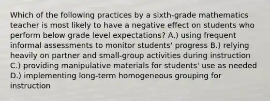 Which of the following practices by a sixth-grade mathematics teacher is most likely to have a negative effect on students who perform below grade level expectations? A.) using frequent informal assessments to monitor students' progress B.) relying heavily on partner and small-group activities during instruction C.) providing manipulative materials for students' use as needed D.) implementing long-term homogeneous grouping for instruction