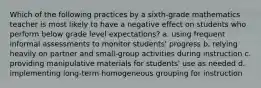 Which of the following practices by a sixth-grade mathematics teacher is most likely to have a negative effect on students who perform below grade level expectations? a. using frequent informal assessments to monitor students' progress b. relying heavily on partner and small-group activities during instruction c. providing manipulative materials for students' use as needed d. implementing long-term homogeneous grouping for instruction