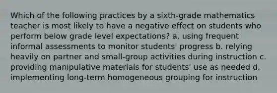 Which of the following practices by a sixth-grade mathematics teacher is most likely to have a negative effect on students who perform below grade level expectations? a. using frequent informal assessments to monitor students' progress b. relying heavily on partner and small-group activities during instruction c. providing manipulative materials for students' use as needed d. implementing long-term homogeneous grouping for instruction