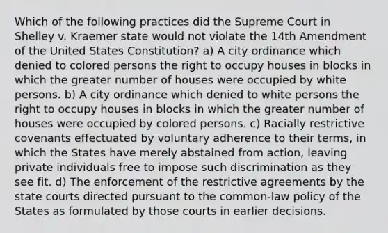 Which of the following practices did the Supreme Court in Shelley v. Kraemer state would not violate the 14th Amendment of the United States Constitution? a) A city ordinance which denied to colored persons the right to occupy houses in blocks in which the greater number of houses were occupied by white persons. b) A city ordinance which denied to white persons the right to occupy houses in blocks in which the greater number of houses were occupied by colored persons. c) Racially restrictive covenants effectuated by voluntary adherence to their terms, in which the States have merely abstained from action, leaving private individuals free to impose such discrimination as they see fit. d) The enforcement of the restrictive agreements by the state courts directed pursuant to the common-law policy of the States as formulated by those courts in earlier decisions.