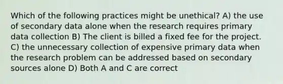 Which of the following practices might be unethical? A) the use of secondary data alone when the research requires primary data collection B) The client is billed a fixed fee for the project. C) the unnecessary collection of expensive primary data when the research problem can be addressed based on secondary sources alone D) Both A and C are correct