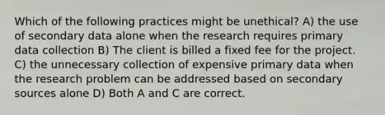 Which of the following practices might be unethical? A) the use of secondary data alone when the research requires primary data collection B) The client is billed a fixed fee for the project. C) the unnecessary collection of expensive primary data when the research problem can be addressed based on secondary sources alone D) Both A and C are correct.