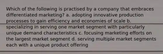 Which of the following is practised by a company that embraces differentiated marketing? a. adopting innovative production processes to gain efficiency and economies of scale b. specializing in serving one market segment with particularly unique demand characteristics c. focusing marketing efforts on the largest market segment d. serving multiple market segments each with a unique product offering